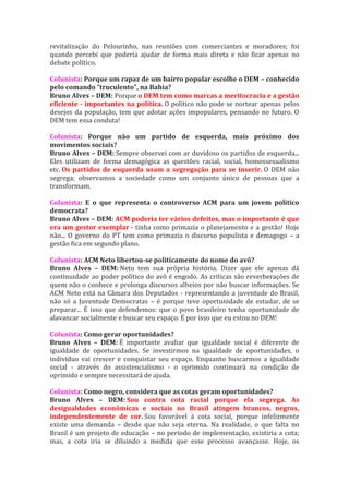 revitalização do Pelourinho, nas reuniões com comerciantes e moradores; foi
quando percebi que poderia ajudar de forma mais direta e não ficar apenas no
debate político.

Colunista: Porque um rapaz de um bairro popular escolhe o DEM – conhecido
pelo comando “truculento”, na Bahia?
Bruno Alves – DEM: Porque o DEM tem como marcas a meritocracia e a gestão
eficiente - importantes na política. O político não pode se nortear apenas pelos
desejos da população, tem que adotar ações impopulares, pensando no futuro. O
DEM tem essa conduta!

Colunista: Porque não um partido de esquerda, mais próximo dos
movimentos sociais?
Bruno Alves – DEM: Sempre observei com ar duvidoso os partidos de esquerda...
Eles utilizam de forma demagógica as questões racial, social, homossexualismo
etc. Os partidos de esquerda usam a segregação para se inserir. O DEM não
segrega; observamos a sociedade como um conjunto único de pessoas que a
transformam.

Colunista: E o que representa o controverso ACM para um jovem político
democrata?
Bruno Alves – DEM: ACM poderia ter vários defeitos, mas o importante é que
era um gestor exemplar - tinha como primazia o planejamento e a gestão! Hoje
não... O governo do PT tem como primazia o discurso populista e demagogo – a
gestão fica em segundo plano.

Colunista: ACM Neto libertou-se politicamente do nome do avô?
Bruno Alves – DEM: Neto tem sua própria história. Dizer que ele apenas dá
continuidade ao poder político do avô é engodo. As críticas são reverberações de
quem não o conhece e prolonga discursos alheios por não buscar informações. Se
ACM Neto está na Câmara dos Deputados - representando a juventude do Brasil,
não só a Juventude Democratas – é porque teve oportunidade de estudar, de se
preparar... É isso que defendemos: que o povo brasileiro tenha oportunidade de
alavancar socialmente e buscar seu espaço. É por isso que eu estou no DEM!

Colunista: Como gerar oportunidades?
Bruno Alves – DEM: É importante avaliar que igualdade social é diferente de
igualdade de oportunidades. Se investirmos na igualdade de oportunidades, o
indivíduo vai crescer e conquistar seu espaço. Enquanto buscarmos a igualdade
social - através do assistencialismo - o oprimido continuará na condição de
oprimido e sempre necessitará de ajuda.

Colunista: Como negro, considera que as cotas geram oportunidades?
Bruno Alves – DEM: Sou contra cota racial porque ela segrega. As
desigualdades econômicas e sociais no Brasil atingem brancos, negros,
independentemente de cor. Sou favorável à cota social, porque infelizmente
existe uma demanda – desde que não seja eterna. Na realidade, o que falta no
Brasil é um projeto de educação – no período de implementação, existiria a cota;
mas, a cota iria se diluindo a medida que esse processo avançasse. Hoje, os
 