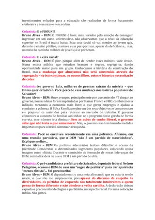 investimentos voltados para a educação são realizados de forma fracamente
eleitoreira e sem nexo e nem ordem.

Colunista: E o PROUNI?
Bruno Alves – DEM: O PROUNI é bom; mas, levados pela emoção de conseguir
ingressar em um curso universitário, não observamos que o nível da educação
superior no Brasil é muito baixo. Essa cota social só vai atender ao jovem que,
durante o ensino público, manteve suas perspectivas, apesar da deficiência... mas,
no meio do caminho milhões de jovens já se perderam.

Colunista: E a cota racial?
Bruno Alves – DEM: É pior, porque além de perder esses milhões, você divide.
Numa escola pública que estudam brancos e negros, segrega-se, dando
oportunidade maior para um grupo. Conhecemos a história da construção do
Brasil, mas a mudança que almejamos não será construída através da
segregação – se isso continuar, os nossos filhos, netos e bisnetos necessitarão
de cotas.

Colunista: No governo Lula, milhares de pessoas saíram da miséria – que
Dilma quer erradicar. Você percebe essa mudança nos bairros populares de
Salvador?
Bruno Alves – DEM: Ouve avanços; principalmente por que antes do PT chegar ao
governo, nossas ideias foram implantadas por Itamar Franco e FHC: combatemos a
inflação, tornamos a economia mais livre; o que gerou empregos e ajudou a
combater a pobreza. O Bolsa Família perdeu um dos seus objetivos: o compromisso
em preparar os assistidos para retornar ao mercado de trabalho. O governo
comemora o aumento de famílias assistidas: se o programa fosse gerido de forma
correta, esse número iria diminuir. Sem as ações de cunho liberal, o governo
sabe que não teria o que comemorar. Mas, o governo não tem tomado medidas
importantes para o Brasil continuar avançando.

Colunista: Você se envolveu recentemente em uma polêmica. Afirmou, em
uma reunião partidária, que o DEM “não é um partido de mauricinhos:”.
Explique melhor...
Bruno Alves – DEM: Os partidos adversários tentam dificultar o acesso da
Juventude Democratas a determinados segmentos populares, colocando nossa
imagem como elitista. Durante o seminário de formação de novas lideranças do
DEM, combati a ideia de que o DEM é um partido de elite.

Colunista: O pré-candidato a prefeitura de Salvador, deputado federal Nelson
Pelegrino, acusou o DEM de usar um “negro de periferia” para dar aparência
“menos elitista”... Foi preconceito?
Bruno Alves – DEM: O deputado emitiu uma nota afirmando que eu estaria sendo
usado, o que não me surpreendeu, pois apesar do discurso de respeito às
diversidades, os partidos de esquerda são totalmente intolerantes a quem
pensa de forma diferente e não obedece a velha cartilha. A declaração deixou
exposto o preconceito ideológico e partidário, no aspecto racial. Foi uma colocação
infeliz. Não gostei.
 