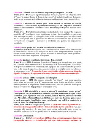 Colunista: Daí você se transformou no garoto propaganda * do DEM...
Bruno Alves – DEM: Após a polêmica com o deputado, escrevi um artigo no jornal
A Tarde: “A esquerda não é dona da juventude”. O debate invadiu as discussões
políticas e o marqueteiro José Fernandes me convidou para a inserção partidária.*

Colunista: O ex-deputado federal José Carlos Aleluia se envolveu no debate,
afirmando: “O sonho acabou. A juventude acordou para o PT. O paraíso prometido
tornou-se uma infindável sucessão de casos de corrupção. Os jovens buscam novos
caminhos”.
Bruno Alves – DEM: Existem muitos jovens desiludidos com a esquerda; enquanto
oposição, o PT se colocava como paladino da justiça e da moralidade - o que nunca
foi -, ao chegar ao poder, a corrupção vira a maior marcar do governo. A juventude
do PT não queria isso. A juventude do PCdoB não queria ver seu maior líder
envolvido em corrupção – frustrando e afastando uma parcela do engajamento
partidário.

Colunista: Claro que foi uma “sacada” muito boa do marqueteiro...
Bruno Alves – DEM: É certo que foi uma sacada muito boa, mas tudo isso foi construído
de forma natural. Não fui usado pelo partido. Assim como o Deputado Nelson Pelegrino,
existem outros intolerantes; mas a grande maioria das manifestações foram positivos –
inclusive de militantes de partidos de esquerda.

Colunista: Quais as referências dos jovens democratas?
Bruno Alves – DEM: O senador Demóstenes Torres - que se posiciona sem medo
das críticas e mostra veemência às posturas do DEM. É o nome para a Presidência
da República! Há também o senador José Agripino, um intelectual nato que criou
uma visão nova da oposição. Antes, desmereciam a oposição como “aqueles que
perderam nas urnas”. A oposição é uma posição tão salutar quanto a situação.
O poder é do povo... E o povo escolheu que desempenhássemos essa função.

Colunista: Como o DEM desempenha essa função?
Bruno Alves – DEM: Não somos oposição “ao Brasil”; mas uma oposição
construtiva ao governo. Se o PT desempenhar uma função satisfatória, o DEM
estará ajudando. E naquilo que formos contrários – não nas questões ideológicas,
mas às necessidades da população - iremos nos opor.

Colunista: O PFL virou DEM e trouxe o slogan “O partido das novas ideias”!
Como podem surgir novas ideias em uma agremiação comandada por velhos
caudilhos (José Agripino, Ronaldo Caiado, Efraim Morais, Heráclito Fortes,
João Alves Filho, Marcos Maciel, o clã Maia), de extrema direita e que defende
o posicionamento ideológico mais retrógrado na política partidária e
concepção de Estado (liberalismo)?
Bruno Alves – DEM: É um processo gradual. O DEM está aberto à juventude e a
juventude é protagonista no DEM - temos trânsito livre e voz ativa. Mas, esse
processo não acontece de uma hora para outra, colocando uma pessoa na
presidência do partido só porque é jovem... A Juventude tem que se preparar.

Colunista: Como assim?
Bruno Alves – DEM: A juventude do DEM não fica apenas segurando bandeira,
entregando cartazes e trabalhando prá que determinados políticos se
 