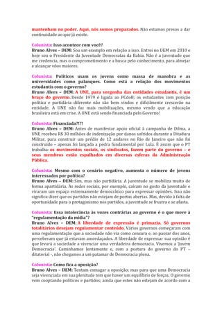 mantenham no poder. Aqui, nós somos preparados. Não estamos presos a dar
continuidade ao que já existe.

Colunista: Isso acontece com você?
Bruno Alves – DEM: Sou um exemplo em relação a isso. Entrei no DEM em 2010 e
hoje sou o Presidente da Juventude Democratas da Bahia. Não é a juventude que
me credencia, mas o comprometimento e a busca pelo conhecimento, para almejar
e alcançar vôos maiores.

Colunista: Políticos usam os jovens como massa de manobra e as
universidades como palanques. Como está a relação dos movimentos
estudantis com o governo?
Bruno Alves – DEM: A UNE, para vergonha das entidades estudantis, é um
braço do governo. Desde 1979 é ligada ao PCdoB; os estudantes com posição
política e partidária diferente não são bem vindos e dificilmente crescerão na
entidade. A UNE não faz mais mobilizações, mesmo vendo que a educação
brasileira está em crise. A UNE está sendo financiada pelo Governo!

Colunista: Financiada?!?!
Bruno Alves – DEM: Antes de manifestar apoio oficial à campanha de Dilma, a
UNE recebeu R$ 30 milhões de indenização por danos sofridos durante a Ditadura
Militar, para construir um prédio de 12 andares no Rio de Janeiro que não foi
construído – apenas foi lançada a pedra fundamental por Lula. É assim que o PT
trabalha: os movimentos sociais, os sindicatos, fazem parte do governo – e
seus membros estão espalhados em diversas esferas da Administração
Pública.

Colunista: Mesmo com o cenário negativo, aumenta o número de jovens
interessados por política?
Bruno Alves – DEM: Sim, mas não partidária. A juventude se mobiliza muito de
forma apartidária. As redes sociais, por exemplo, caíram no gosto da juventude e
viraram um espaço extremamente democrático para expressar opiniões. Isso não
significa dizer que os partidos não estejam de portas abertas. Mas, devido à falta de
oportunidade para o protagonismo nos partidos, a juventude se frustra e se afasta.

Colunista: Essa intolerância às vozes contrárias ao governo é o que move à
“regulamentação da mídia”?
Bruno Alves – DEM: A liberdade de expressão é primazia. Só governos
totalitários desejam regulamentar conteúdo. Vários governos começaram com
uma regulamentação que a sociedade não via como censura e, ao passar dos anos,
perceberam que já estavam amordaçados. A liberdade de expressar sua opinião é
que levará a sociedade a vivenciar uma verdadeira democracia. Vivemos a ‘Jovem
Democracia’. Caminhamos lentamente e, com a postura do governo do PT –
ditatorial -, não chegamos a um patamar de Democracia plena.

Colunista: Como fica a oposição?
Bruno Alves – DEM: Tentam esmagar a oposição; mas para que uma Democracia
seja vivenciada em sua plenitude tem que haver um equilíbrio de forças. O governo
vem cooptando políticos e partidos; ainda que estes não estejam de acordo com a
 