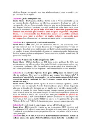 ideologia do governo - para ter uma base aliada muito superior ao necessário. Isso
gera os casos de corrupção.

Colunista: Qual a intenção do PT?
Bruno Alves – DEM: Quem estudou a forma como o PT foi construído não se
surpreende. Desde a fundação, o partido tinha um projeto de chegar ao poder e
nunca mediu esforços. Como oposição, foi contra tudo que se fazia para melhorar a
vida do povo brasileiro e que criou essa onda que hoje ele surfa! A corrupção neste
governo é epidêmica. Na gestão Lula, você teve o Mensalão: pagamento em
dinheiro aos políticos que aderiam à base de apoio ao governo. Na gestão
Dilma, é o arrendamento dos Ministérios: dando aos partidos políticos
autonomia para fazer e desfazer no órgão; inclusive autonomia para
corromper. Com o loteamento e arrendamento, a corrupção vem em seguida...

Colunista: Mas a presidente exonerou os acusados...
Bruno Alves – DEM: Dilma, que na campanha e na Casa Civil se colocava como
gestora exemplar, mas em nenhum dos casos de corrupção mostrou vontade em
investigar e descobrir se os indícios eram verdadeiros. Seis ministros caíram por
corrupção e nenhum foi por iniciativa do governo, mas por denúncias da imprensa.
Por isso, a perseguição com a impressa. Temos que tomar cuidado: o modelo do PT
governar é retrógrado!

Colunista: A criação do PSD foi um golpe no DEM?
Bruno Alves – DEM: A fundação do PSD tirou muitos políticos do DEM; mas
apenas aqueles que não possuíam identidade ideológica e nem compromisso com
os votos que receberam... Eles foram eleitos para ser oposição e não situação. O
PSD nasceu pelo desejo de ficar no poder – interesse individual de seus membros.

Colunista: O senador José Agripino disse que o DEM perdeu em número, mas
não na essência. Dizer que os políticos que saíram “não fazem falta” é
assumir que o partido foi irresponsável em indicar gente sem qualidade para
relevantes funções (inclusive de Vice-Presidente, porque Índio da Costa foi
embora do DEM)?
Bruno Alves – DEM: De forma alguma. A frase do senador é perfeita. Fomos
escolhidos para ser oposição. A partir do momento que grupos dentro do partido
vão para a situação, eles deixaram de ser aquilo que o partido esperava deles:
respeitar a vontade do povo. Saíram porque estavam apenas acometidos pela
expectativa de situação; mas somos um partido com homens públicos aptos para
atuar em ambas as esferas – na situação e na oposição. Essência: é a palavra no
Democratas hoje. O DEM tem unidade. Os partidos brasileiros vão passar por uma
renovação. O DEM saiu na frente. O PSDB vai ter que se reorganizar: há o grupo de
Alckimin, de Serra. O PMDB se fortalece em cima de pseudos grupos regionais.

Colunista: Ou tudo isso é só uma desculpa porque o DEM está morrendo?
Bruno Alves – DEM: A melhor resposta aos que pensam que o DEM vai morrer será
nas eleições de 2012: não será uma resposta do partido, será uma resposta da população!
O eleitor de oposição busca uma perspectiva diferente e reconhece o DEM como a
oposição no país.
Colunista: Em 2010, o DEM realizou a maior confusão eleitoral da história e
indicou um neófito para a Vice-Presidência: Índio da Costa - indivíduo sem
 