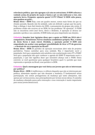 relevância política, que não agregou e já caiu no ostracismo. O DEM colocou a
vaidade acima do projeto de nação e bateu o pé: se não indicasse o vice, não
apoiaria Serra. Pergunto: apoiaria quem? O PT? Plínio? O DEM valia pouco,
mas ganhou no grito...
Bruno Alves – DEM: Hoje, com um quadro menor, somos mais fortes do que na
eleição passada. Quando não há unidade, cada um defende o grupo que faz parte.
Hoje o diálogo é mais fácil dentro do DEM: o pensamento de grupos não existe. O
problema citado não ocorreu só no DEM, foi um problema “de oposição”. O PSDB
não se encontrou entre José Serra, Aécio e Alckimin. A oposição se deixou ser
pautada e perdeu o seu caminho. O DEM tinha um peso importante nas eleições.

Colunista: Senador José Agripino disse que o apoio ao PSDB em 2014 não é
compulsório. Demóstenes Torres sinalizou candidatura própria. Mas, o nome
de Aécio Neves é mais viável. Dividida, a oposição perde! O DEM está
empenhado em acabar com qualquer possibilidade de tirar o PT do governo
– e destruir de vez a oposição no Brasil?
Bruno Alves – DEM: Os partidos de oposição necessitam abrir mão de projetos
partidários. Vamos caminhar para essa unidade. Mas é importante ouvir a
população. Será que a população está satisfeita com a polarização entre PT e PSDB?
Será que a população não quer conhecer a agenda do DEM? É importante ouvir a
população, o que não significa dizer que inexistirá aliança com o PSDB. Estou
convicto: se você questionar para qualquer brasileiro qual é o partido que mais
representa a oposição no Brasil, esse partido é o DEM.

Colunista: Qual a mensagem que você deixa aos jovens que não se interessam
por política?
Bruno Alves – DEM: A indiferença e o silêncio daqueles que não se interessam por
política, alimentam aqueles que não desejam a mudança. É fundamental nossa
participação, nós somos protagonistas da mudança que tanto almejamos, não
apenas por sermos jovens, mas principalmente por termos novas ideias. O caminho
da mudança almejada passa pela renovação e essa renovação é muito importante
para nossa jovem democracia.
 