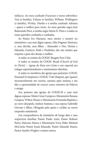infância. Ao meu cunhado Francisco e meus sobrinhos:
Tais (e família), Tatiane (e família), William, Wellington
(e família), Wesley, Danilo e à minha cunhada Adriana
– quero o melhor para vocês. Ao meu querido sogro José
Raimundo Pires, à minha sogra Maria D. Pires e a todos os
meus queridos cunhados e cunhadas.
Ao Pastor Ivo Mariano, meu mestre e mentor no
ministério e sua mui digna esposa, Mãe Dagmar Mariano;
e, sem dúvida, seus filhos - Alexandre e Dee, Denise e
Eduardo, Gustavo, Ruth e Paulinho; eles são irmãos que
respeito e para eles desejo o melhor.
A todos os irmãos da COGIC Resgate Para Vida.
A todos os irmãos da COGIC Brasil (Church of God
in Christ) –- Igreja de Deus em Cristo e em especial aos
colegas superintendentes e missionárias distritais.
A todos os membros das igrejas que pastoreio: COGIC
Emanuel (Campinas) e COGIC Vida (Itapira), que [quase]
incansavelmente me ouvem, semana após semana e me
dão a oportunidade de crescer como ministro da Palavra
e amigo.
Aos pastores das igrejas da COGIC10 e suas mui
dignas esposas: Mário César Campos e Missionária Rosana
Campos; Wilton Moura e Missionária Fernanda Baptista e
ao novo discípulo, Joelson Santana e sua esposa Gabrielly
Giovani e filhos. Obrigado pelo apoio e crédito ao nosso
empenho ministerial.
Aos companheiros de ministério de longa data e suas
respectivas famílias: Pastor Paulo Assis; Pastor Robson
Paiva; Diácono Marco e Missionária Vera; Elder Michael
McCurtis; Pastor Josué Eduardo, Pastor Eduardo Soares,
Pastor Sandro Wegher e tantos outros.
 