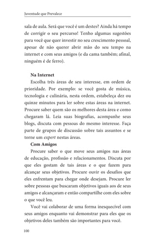 100
Juventude que Prevalece
sala de aula. Será que você é um destes? Ainda há tempo
de corrigir o seu percurso! Tenho algumas sugestões
para você que quer investir no seu crescimento pessoal,
apesar de não querer abrir mão do seu tempo na
internet e com seus amigos (e da cama também; afinal,
ninguém é de ferro).
Na Internet
Escolha três áreas de seu interesse, em ordem de
prioridade. Por exemplo: se você gosta de música,
tecnologia e culinária, nesta ordem, estabeleça dez ou
quinze minutos para ler sobre estas áreas na internet.
Procure saber quem são os melhores desta área e como
chegaram lá. Leia suas biografias, acompanhe seus
blogs, discuta com pessoas do mesmo interesse. Faça
parte de grupos de discussão sobre tais assuntos e se
torne um expert nestas áreas.
Com Amigos
Procure saber o que move seus amigos nas áreas
de educação, profissão e relacionamentos. Discuta por
que eles gostam de tais áreas e o que fazem para
alcançar seus objetivos. Procure ouvir os desafios que
eles enfrentam para chegar onde desejam. Procure ler
sobre pessoas que buscaram objetivos iguais aos de seus
amigos e alcançaram e então compartilhe com eles sobre
o que você leu.
Você vai colaborar de uma forma inesquecível com
seus amigos enquanto vai demonstrar para eles que os
objetivos deles também são importantes para você.
 