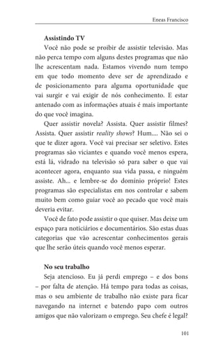 101
Eneas Francisco
Assistindo TV
Você não pode se proibir de assistir televisão. Mas
não perca tempo com alguns destes programas que não
lhe acrescentam nada. Estamos vivendo num tempo
em que todo momento deve ser de aprendizado e
de posicionamento para alguma oportunidade que
vai surgir e vai exigir de nós conhecimento. E estar
antenado com as informações atuais é mais importante
do que você imagina.
Quer assistir novela? Assista. Quer assistir filmes?
Assista. Quer assistir reality shows? Hum.... Não sei o
que te dizer agora. Você vai precisar ser seletivo. Estes
programas são viciantes e quando você menos espera,
está lá, vidrado na televisão só para saber o que vai
acontecer agora, enquanto sua vida passa, e ninguém
assiste. Ah... e lembre-se do domínio próprio! Estes
programas são especialistas em nos controlar e sabem
muito bem como guiar você ao pecado que você mais
deveria evitar.
Você de fato pode assistir o que quiser. Mas deixe um
espaço para noticiários e documentários. São estas duas
categorias que vão acrescentar conhecimentos gerais
que lhe serão úteis quando você menos esperar.
No seu trabalho
Seja atencioso. Eu já perdi emprego – e dos bons
– por falta de atenção. Há tempo para todas as coisas,
mas o seu ambiente de trabalho não existe para ficar
navegando na internet e batendo papo com outros
amigos que não valorizam o emprego. Seu chefe é legal?
 