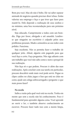 102
Juventude que Prevalece
Bom pra você. Mas ele não é bobo. Ele vai saber separar
amizade de negócios quando precisar dizer tchau. Então
valorize seu emprego e faça o que tiver que fazer para
mantê-lo. Dele depende a realização de seus sonhos e
no mínimo, uma boa recomendação para um próximo
nível.
Seja educado. Cumprimente a todos com um bom-
dia. Diga por favor, obrigado e até amanhã. Lembre-
se que ninguém no escritório é culpado pelos seus
problemas pessoais. Mude a atmosfera ao seu redor com
polidez. Funciona.
Seja excelente. Não se permita fazer o trabalho de
qualquer jeito. Afinal, alguém está pagando para que
você faça o certo. Faça perguntas. Não siga adiante com
um trabalho que você não sabe como e nem o porquê de
sua realização.
Não faça só o que pedem. Procure ir além das suas
realizações. Após concluir com sua tarefa em particular,
procure descobrir onde mais você pode servir. Pegue os
clipes caídos no chão; jogue o lixo que está no chão no
cesto; ajude um colega sobrecarregado e pergunte: o que
mais posso fazer?
Na escola
Saiba a razão pela qual você está na escola. Tenha em
mente que sem a escola não há conhecimento. Foco é
fundamental para aprender alguma coisa. Você aprende
ao ouvir e ler, e também absorve conhecimento ao
escrever. Procure fazer tudo isso com a mente limpa,
 