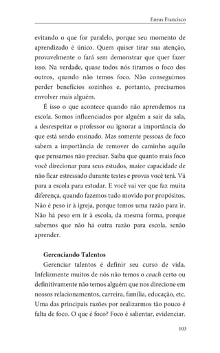 103
Eneas Francisco
evitando o que for paralelo, porque seu momento de
aprendizado é único. Quem quiser tirar sua atenção,
provavelmente o fará sem demonstrar que quer fazer
isso. Na verdade, quase todos nós tiramos o foco dos
outros, quando não temos foco. Não conseguimos
perder benefícios sozinhos e, portanto, precisamos
envolver mais alguém.
É isso o que acontece quando não aprendemos na
escola. Somos influenciados por alguém a sair da sala,
a desrespeitar o professor ou ignorar a importância do
que está sendo ensinado. Mas somente pessoas de foco
sabem a importância de remover do caminho aquilo
que pensamos não precisar. Saiba que quanto mais foco
você direcionar para seus estudos, maior capacidade de
não ficar estressado durante testes e provas você terá. Vá
para a escola para estudar. E você vai ver que faz muita
diferença, quando fazemos tudo movido por propósitos.
Não é peso ir à igreja, porque temos uma razão para ir.
Não há peso em ir à escola, da mesma forma, porque
sabemos que não há outra razão para escola, senão
aprender.
Gerenciando Talentos
Gerenciar talentos é definir seu curso de vida.
Infelizmente muitos de nós não temos o coach certo ou
definitivamente não temos alguém que nos direcione em
nossos relacionamentos, carreira, família, educação, etc.
Uma das principais razões por realizarmos tão pouco é
falta de foco. O que é foco? Foco é salientar, evidenciar.
 