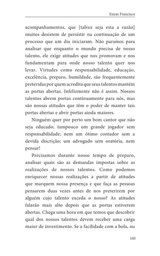 105
Eneas Francisco
acompanhamentos, que [talvez seja esta a razão]
muitos desistem de persistir na continuação de um
processo que um dia iniciaram. Não paramos para
analisar que enquanto o mundo precisa de nosso
talento, ele exige atitudes que nos promovam e nos
fundamentam para onde nosso talento quer nos
levar. Virtudes como responsabilidade, educação,
excelência, preparo, humildade, são frequentemente
preteridas por quem acredita que seus talentos mantêm
as portas abertas. Infelizmente não é assim. Nossos
talentos abrem portas continuamente para nós, mas
são nossas atitudes que têm o poder de manter tais
portas abertas e abrir portas ainda maiores.
Ninguém quer por perto um bom cantor que não
seja educado; tampouco um grande jogador sem
responsabilidade; nem um ótimo contador sem a
devida discrição; um advogado sem oratória, nem
pensar!
Precisamos durante nosso tempo de preparo,
analisar quais são as demandas impostas sobre as
realizações de nossos talentos. Como podemos
enriquecer nossas realizações a partir de atitudes
que marquem nossa presença e que faça as pessoas
pensarem duas vezes antes de nos preterirem por
alguém cujo talento exceda o nosso? As atitudes
falarão mais alto depois que as portas estiverem
abertas. Chega uma hora em que temos que descobrir
qual dos nossos talentos devem receber uma carga
maior de investimento. Se a facilidade com a bola, ou
 