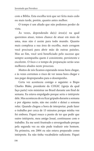 106
Juventude que Prevalece
com a Bíblia. Esta escolha terá que ser feita mais cedo
ou mais tarde, porém, quanto antes melhor.
O tempo é um aliado que não podemos perder de
vista.
Às vezes, dependendo da(s) área(s) na qual
queremos atuar, temos chance de atuar em mais de
uma, mas não é assim para todo mundo. Quanto
mais complexa a sua área de escolha, mais coragem
você precisará para abrir mão de outras paixões.
Mas ao fim, você será beneficiado pelo sucesso que
sempre acompanha quem é consistente, persistente e
excelente. O foco e o tempo de preparação serão seus
melhores aliados neste processo.
Muitos de nós ficamos esperando nossa hora chegar,
e às vezes corremos o risco de ver nossa hora chegar e
nos pegar despreparados para o desempenho.
Certa vez aconteceu comigo o seguinte: o Bispo
Charles Blake, presidente da COGIC (igreja da qual
faço parte) veio ministrar no Brasil durante um final de
semana. Eu estava empolgado porque seria o intérprete
dele. Mas aconteceu de eu ficar gripado durante a semana
e por alguma razão, não me cuidei e deixei a semana
rolar. Quando chegou a hora de interpretar, pude fazer
o trabalho por cerca de 15 minutos porque minha voz
foi embora. Fiquei rouco a ponto de ter que pedir que
outro intérprete, meu amigo Josué, continuasse com o
trabalho. Eu me senti frustrado e envergonhado porque
pela segunda vez eu não pude traduzir este homem.
Na primeira, em 2004 eu não estava preparado como
intérprete. Eu não tinha vocabulário suficiente. Fiquei
 
