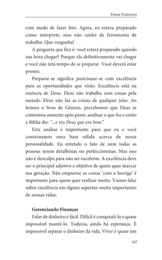 107
Eneas Francisco
com medo de fazer feio. Agora, eu estava preparado
como intérprete, mas não cuidei da ferramenta de
trabalho. Que vergonha!
A pergunta que fica é: você estará preparado quando
sua hora chegar? Porque ela definitivamente vai chegar
e você não terá tempo de se preparar. Você deverá estar
pronto.
	 Preparar-se significa posicionar-se com excelência
para as oportunidades que virão. Excelência está na
essência de Deus. Deus não trabalha com coisas pela
metade. Deus não faz as coisas de qualquer jeito. Ao
lermos o livro de Gênesis, percebemos que Deus se
contentou somente após parar, analisar o que fez e então
a Bíblia diz: “...e viu Deus que era bom”.
Esta análise é importante para que eu e você
construamos uma base sólida acerca de nossa
personalidade. Eu entendo o fato de nem todas as
pessoas serem detalhistas ou perfeccionistas. Mas isso
não é desculpa para não ser excelente. A excelência deve
ser o principal adjetivo e objetivo de quem quer marcar
sua geração. Não empurrar as coisas ‘com a barriga’ é
importante para quem quer realizar muito. Vamos falar
sobre excelência em alguns aspectos muito importantes
de nossas vidas:
Gerenciando Finanças
Falar de dinheiro é fácil. Difícil é conquistá-lo e quase
impossível mantê-lo. Todavia, ainda há esperança. É
impossível separar o dinheiro da vida. Viver é quase um
 