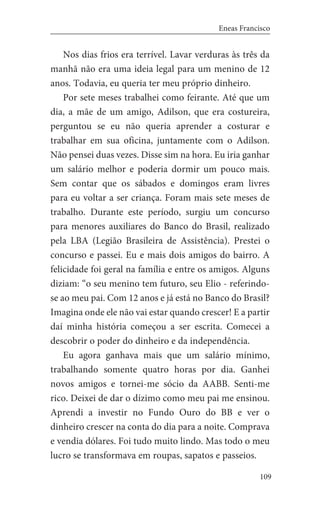 109
Eneas Francisco
Nos dias frios era terrível. Lavar verduras às três da
manhã não era uma ideia legal para um menino de 12
anos. Todavia, eu queria ter meu próprio dinheiro.
Por sete meses trabalhei como feirante. Até que um
dia, a mãe de um amigo, Adilson, que era costureira,
perguntou se eu não queria aprender a costurar e
trabalhar em sua oficina, juntamente com o Adilson.
Não pensei duas vezes. Disse sim na hora. Eu iria ganhar
um salário melhor e poderia dormir um pouco mais.
Sem contar que os sábados e domingos eram livres
para eu voltar a ser criança. Foram mais sete meses de
trabalho. Durante este período, surgiu um concurso
para menores auxiliares do Banco do Brasil, realizado
pela LBA (Legião Brasileira de Assistência). Prestei o
concurso e passei. Eu e mais dois amigos do bairro. A
felicidade foi geral na família e entre os amigos. Alguns
diziam: “o seu menino tem futuro, seu Elio - referindo-
se ao meu pai. Com 12 anos e já está no Banco do Brasil?
Imagina onde ele não vai estar quando crescer! E a partir
daí minha história começou a ser escrita. Comecei a
descobrir o poder do dinheiro e da independência.
Eu agora ganhava mais que um salário mínimo,
trabalhando somente quatro horas por dia. Ganhei
novos amigos e tornei-me sócio da AABB. Senti-me
rico. Deixei de dar o dízimo como meu pai me ensinou.
Aprendi a investir no Fundo Ouro do BB e ver o
dinheiro crescer na conta do dia para a noite. Comprava
e vendia dólares. Foi tudo muito lindo. Mas todo o meu
lucro se transformava em roupas, sapatos e passeios.
 