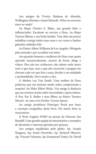 Aos amigos da Trinity: Hadassa de Almeida,
Wellington Mariano e Josué Eduardo. What an awesome
team we make!
Ao Bispo Charles E. Blake, um grande líder e
influenciador. Excelente no serviço a Deus. Ao Bispo
Terence Rhone e sua linda família. Tem sido um prazer
trabalhar contigo todos esses anos e ver como o Senhor
galardoa soldados fiéis
Ao Pastor Albert Williams de Los Angeles. Obrigado
pela amizade e por acreditar em mim!
Aos grandes homens e mulheres de Deus com quem
aprendo incansavelmente, através de livros, blogs e
vídeos. Eles não me conhecem, não sabem onde moro
nem o que faço, mas o que eles escrevem e pregam me
chocam cada vez que leio e ouço, devido à sua realidade
e profundidade. Devo muito a eles.
À Mother Lee Van Zandt. Uma mulher de Deus
poderosa que me ensinou muito sobre compreensão e
respeito! Ao Elder Elbert Hicks. Um amigo à distância
que me ensinou muito sobre sinceridade e apoio mútuo.
À Dra. Fay E. Butler e seus filhos; ao Pastor Terence
Merritt. Ao meu twin brother Tyrone Spears.
Ao amigo presbítero Henrique Pesch por fazer
a correção ortográfica deste livro. Foi muito bom te
reencontrar.
À West Angeles WMO na pessoa do Diácono Jon
Randall. Uma grande equipe de missionários e exemplos
de altruísmo e interesse genuíno por pessoas.
Aos amigos espalhados pelo globo: Ap. Joseph
Njuguna, Ap. Israel Onoriobe, Ap. Richard Okoawo,
Ap. Vincent Valentyn, Ap. Emmanuel Tettey, Dr. David
 