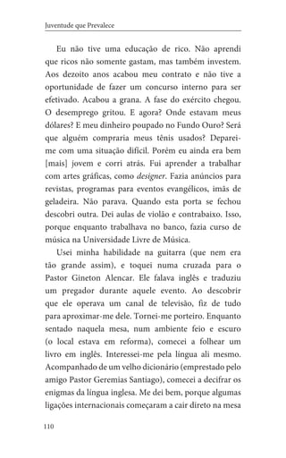 110
Juventude que Prevalece
Eu não tive uma educação de rico. Não aprendi
que ricos não somente gastam, mas também investem.
Aos dezoito anos acabou meu contrato e não tive a
oportunidade de fazer um concurso interno para ser
efetivado. Acabou a grana. A fase do exército chegou.
O desemprego gritou. E agora? Onde estavam meus
dólares? E meu dinheiro poupado no Fundo Ouro? Será
que alguém compraria meus tênis usados? Deparei-
me com uma situação difícil. Porém eu ainda era bem
[mais] jovem e corri atrás. Fui aprender a trabalhar
com artes gráficas, como designer. Fazia anúncios para
revistas, programas para eventos evangélicos, imãs de
geladeira. Não parava. Quando esta porta se fechou
descobri outra. Dei aulas de violão e contrabaixo. Isso,
porque enquanto trabalhava no banco, fazia curso de
música na Universidade Livre de Música.
Usei minha habilidade na guitarra (que nem era
tão grande assim), e toquei numa cruzada para o
Pastor Gineton Alencar. Ele falava inglês e traduziu
um pregador durante aquele evento. Ao descobrir
que ele operava um canal de televisão, fiz de tudo
para aproximar-me dele. Tornei-me porteiro. Enquanto
sentado naquela mesa, num ambiente feio e escuro
(o local estava em reforma), comecei a folhear um
livro em inglês. Interessei-me pela língua ali mesmo.
Acompanhado de um velho dicionário (emprestado pelo
amigo Pastor Geremias Santiago), comecei a decifrar os
enigmas da língua inglesa. Me dei bem, porque algumas
ligações internacionais começaram a cair direto na mesa
 