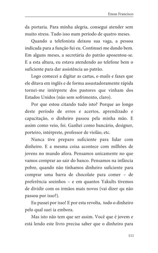 111
Eneas Francisco
da portaria. Para minha alegria, consegui atender sem
muito stress. Tudo isso num período de quatro meses.
Quando a telefonista deixou sua vaga, a pessoa
indicada para a função fui eu. Continuei me dando bem.
Em alguns meses, a secretária do patrão aposentou-se.
E a esta altura, eu estava atendendo ao telefone bem o
suficiente para dar assistência ao patrão.
Logo comecei a digitar as cartas, e-mails e faxes que
ele ditava em inglês e de forma assustadoramente rápida
tornei-me intérprete dos pastores que vinham dos
Estados Unidos (não sem sofrimento, claro).
Por que estou citando tudo isto? Porque ao longo
deste período de erros e acertos, aprendizado e
capacitação, o dinheiro passou pela minha mão. E
assim como veio, foi. Ganhei como bancário, designer,
porteiro, intérprete, professor de violão, etc.
Nunca tive preparo suficiente para lidar com
dinheiro. E a mesma coisa acontece com milhões de
jovens no mundo afora. Pensamos unicamente no que
vamos comprar ao sair do banco. Pensamos na infância
pobre, quando não tínhamos dinheiro suficiente para
comprar uma barra de chocolate para comer – de
preferência sozinhos – e em quantos Yakults tivemos
de dividir com os irmãos mais novos (vai dizer qu não
passou por isso?).
Eu passei por isso! E por esta revolta, todo o dinheiro
pelo qual suei ia embora.
Mas isto não tem que ser assim. Você que é jovem e
está lendo este livro precisa saber que o dinheiro para
 