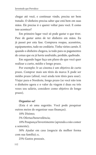 112
Juventude que Prevalece
chegar até você, e continuar vindo, precisa ser bem
tratado. O dinheiro precisa saber que está bem em suas
mãos. Ele precisa ir e querer voltar para você. E como
isso acontece?
Em primeiro lugar você só pode gastar o que tiver.
Pare de gastar antes de ter dinheiro em mãos. Eu
já passei por esta fase. Comprava roupas, acessórios,
equipamentos, tudo no crediário. Tinha vários carnês. E
quando o dinheiro chegava, ia todo para os pagamentos
de coisas que eu já havia usufruído, perdido, quebrado.
Em segundo lugar faça um plano do que você quer
realizar a curto, médio e longo prazo.
Por exemplo: Ir ao cinema é um objetivo de curto
prazo. Comprar mais um tênis da marca X pode ser
médio prazo (afinal, você ainda tem tênis para usar).
Viajar para o Nordeste, longo prazo (se você não tem
o dinheiro agora e o valor da viagem é duas ou três
vezes seu salário, considere como objetivo de longo
prazo).
Organize-se!
(Esta é só uma sugestão. Você pode pesquisar
outros meios de organizar suas finanças).
10% Dízimo;
5% Ofertas/benevolência;
10% Poupança/Investimento (aprenda a não comer
a semente);
50% Ajudar em casa (negocie da melhor forma
com sua família); e,
25% Gastos pessoais.
 