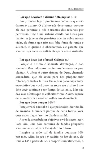 113
Eneas Francisco
Por que devolver o dízimo? Malaquias 3:10
Em primeiro lugar, precisamos entender que não
damos o dízimo. O dízimo nós devolvemos, porque
ele não pertence a nós e usamos dos recursos por
permissão. Este é um sistema criado por Deus para
manter as janelas das provisões abertas sobre nossas
vidas, de forma que não nos falte fonte de renda e
sustento. E quando o obedecemos, ele garante que
sempre haja recursos suficientes para nosso sustento.
Por que devo dar ofertas? Gálatas 6:7
Porque o dízimo é somente devolução, e não
semente. Mas todos nós precisamos de sementes para
plantar. A oferta é outro sistema de Deus, chamado
semeadura, que ele criou para nos proporcionar
retorno, colheita e fartura. Em outras palavras, a única
expectativa que você deve ter sobre seu dízimo é que
dele você continue a ter fontes de sustento. Mas são
das suas ofertas que as colheitas virão. Assim, semeie
em abundância e você vai colher em abundância.
Por que devo poupar 10%?
Porque você não sabe o que pode acontecer no dia
de amanhã. E também porque de certa forma, você
quer saber o que fazer no dia de amanhã.
Aprenda a estabelecer objetivos e vê-los acontecer.
Para isso, uma base contínua de fundos poupados
será fundamental para lhe ajudar no futuro.
Imagine se todo pai de família poupasse 10%
por mês. Além do seu 13º salário no fim do ano, ele
teria o 14º a partir de seus próprios investimentos, o
 