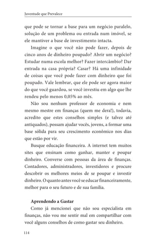 114
Juventude que Prevalece
que pode se tornar a base para um negócio paralelo,
solução de um problema ou entrada num imóvel, se
ele mantiver a base de investimento intacta.
Imagine o que você não pode fazer, depois de
cinco anos de dinheiro poupado? Abrir um negócio?
Estudar numa escola melhor? Fazer intercâmbio? Dar
entrada na casa própria? Casar? Há uma infinidade
de coisas que você pode fazer com dinheiro que foi
poupado. Vale lembrar, que ele pode ser agora maior
do que você guardou, se você investiu em algo que lhe
rendeu pelo menos 0,05% ao mês.
Não sou nenhum professor de economia e nem
mesmo mestre em finanças (quem me dera!), todavia,
acredito que estes conselhos simples (e talvez até
antiquados), possam ajudar vocês, jovens, a formar uma
base sólida para seu crescimento econômico nos dias
que estão por vir.
Busque educação financeira. A internet tem muitos
sites que ensinam como ganhar, manter e poupar
dinheiro. Converse com pessoas da área de finanças.
Contadores, administradores, investidores e procure
descobrir os melhores meios de se poupar e investir
dinheiro.Oquantoantesvocêseeducarfinanceiramente,
melhor para o seu futuro e de sua família.
Aprendendo a Gastar
Como já mencionei que não sou especialista em
finanças, não vou me sentir mal em compartilhar com
você alguns conselhos de como gastar seu dinheiro.
 