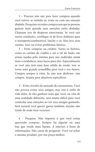 115
Eneas Francisco
1 – Procure não sair para fazer compras quando
você estiver se sentido só, triste ou com sua emoção
abalada. Pesquisas recentes comprovam que as pessoas
gastam mais quando suas emoções estão abaladas.
Chamam isso de despesas emocionais. Se você sair
nestas condições, certifique-se de levar dinheiro para
o transporte/combustível, lanche e só. Não leve seus
cartões. Isso vai evitar problemas futuros.
2 – Evite comprar no crédito. Tanto os boletos,
como os cartões de crédito e até o tal do fiado, são
armas usadas pelo sistema para nos endividar ainda
mais e estabelecer mais lucro para eles. Especialmente
se você não tem uma base sólida de renda, isso se
torna uma grande armadilha para você e seu futuro.
Compre sempre à vista. Se não tem dinheiro, não
compre. Ajunte para objetivos específicos.
3 – Evite círculos de amizade de consumistas. Você
não precisa evitar seus amigos, mas sim o estilo de
vida deles. Se eles ganham mais que você, ou vêm de
uma realidade diferente, será muito difícil para você
controlar suas emoções ao ver seus amigos gastando.
Será natural você querer gastar também, mesmo não
tendo de onde tirar recursos.
4 – Pesquise. Não importa o que você esteja
querendo comprar. Sempre há alguém ou uma
loja que vende mais barato. A internet é fonte de
informações. Não canse de pesquisar. Você vai achar
o mesmo produto, por um preço melhor.
 