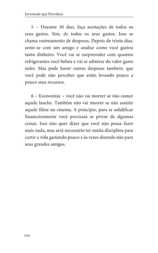 116
Juventude que Prevalece
5 – Durante 30 dias, faça anotações de todos os
seus gastos. Sim, de todos os seus gastos. Isso se
chama rastreamento de despesas. Depois de trinta dias,
sente-se com um amigo e analise como você gastou
tanto dinheiro. Você vai se surpreender com quantos
refrigerantes você bebeu e vai se admirar do valor gasto
neles. Mas pode haver outras despesas também, que
você pode não perceber que estão levando pouco a
pouco seus recursos.
6 – Economize – você não vai morrer se não comer
aquele lanche. Também não vai morrer se não assistir
aquele filme no cinema. A princípio, para se solidificar
financeiramente você precisará se privar de algumas
coisas. Isso não quer dizer que você não possa fazer
mais nada, mas será necessário ter muita disciplina para
curtir a vida gastando pouco e às vezes dizendo não para
seus grandes amigos.
 