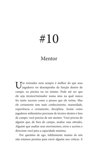 Um treinador nem sempre é melhor do que seus
jogadores no desempenho da função dentro de
campo, na piscina ou no tatame. Pode até ser que
ele seja técnico/treinador numa área na qual nunca
fez tanto sucesso como a pessoa que ele treina. Mas
ele certamente tem mais conhecimento, maturidade,
experiência e certamente, disciplina. Assim como
jogadores milionários precisam de técnico dentro e fora
de campo, você precisa de um mentor. Você precisa de
alguém que, de fora do campo, analise suas atitudes.
Alguém que analise seus movimentos, erros e acertos e
direcione você para a capacidade máxima.
Por questões de ego, infelizmente muitos de nós
não estamos prontos para ouvir alguém nos criticar. E
#10
Mentor
 