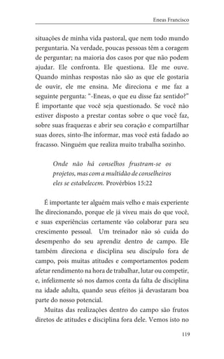 119
Eneas Francisco
situações de minha vida pastoral, que nem todo mundo
perguntaria. Na verdade, poucas pessoas têm a coragem
de perguntar; na maioria dos casos por que não podem
ajudar. Ele confronta. Ele questiona. Ele me ouve.
Quando minhas respostas não são as que ele gostaria
de ouvir, ele me ensina. Me direciona e me faz a
seguinte pergunta: “-Eneas, o que eu disse faz sentido?”
É importante que você seja questionado. Se você não
estiver disposto a prestar contas sobre o que você faz,
sobre suas fraquezas e abrir seu coração e compartilhar
suas dores, sinto-lhe informar, mas você está fadado ao
fracasso. Ninguém que realiza muito trabalha sozinho.
Onde não há conselhos frustram-se os
projetos, mas com a multidão de conselheiros
eles se estabelecem. Provérbios 15:22
É importante ter alguém mais velho e mais experiente
lhe direcionando, porque ele já viveu mais do que você,
e suas experiências certamente vão colaborar para seu
crescimento pessoal. Um treinador não só cuida do
desempenho do seu aprendiz dentro de campo. Ele
também direciona e disciplina seu discípulo fora de
campo, pois muitas atitudes e comportamentos podem
afetar rendimento na hora de trabalhar, lutar ou competir,
e, infelizmente só nos damos conta da falta de disciplina
na idade adulta, quando seus efeitos já devastaram boa
parte do nosso potencial.
Muitas das realizações dentro do campo são frutos
diretos de atitudes e disciplina fora dele. Vemos isto no
 