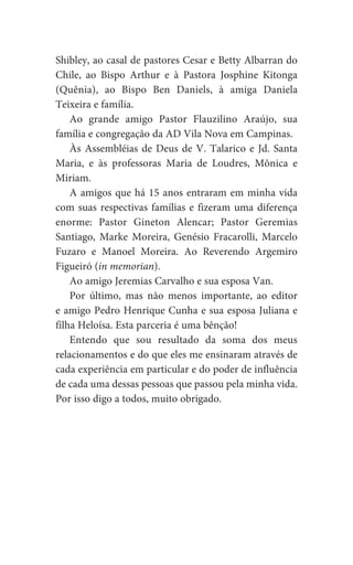 Shibley, ao casal de pastores Cesar e Betty Albarran do
Chile, ao Bispo Arthur e à Pastora Josphine Kitonga
(Quênia), ao Bispo Ben Daniels, à amiga Daniela
Teixeira e família.
Ao grande amigo Pastor Flauzilino Araújo, sua
família e congregação da AD Vila Nova em Campinas.
Às Assembléias de Deus de V. Talarico e Jd. Santa
Maria, e às professoras Maria de Loudres, Mônica e
Miriam.
A amigos que há 15 anos entraram em minha vida
com suas respectivas famílias e fizeram uma diferença
enorme: Pastor Gineton Alencar; Pastor Geremias
Santiago, Marke Moreira, Genésio Fracarolli, Marcelo
Fuzaro e Manoel Moreira. Ao Reverendo Argemiro
Figueiró (in memorian).
Ao amigo Jeremias Carvalho e sua esposa Van.
Por último, mas não menos importante, ao editor
e amigo Pedro Henrique Cunha e sua esposa Juliana e
filha Heloísa. Esta parceria é uma bênção!
Entendo que sou resultado da soma dos meus
relacionamentos e do que eles me ensinaram através de
cada experiência em particular e do poder de influência
de cada uma dessas pessoas que passou pela minha vida.
Por isso digo a todos, muito obrigado.
 