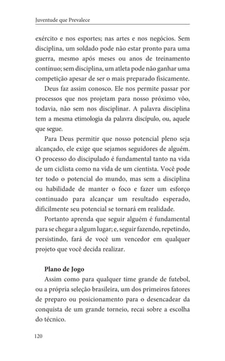 120
Juventude que Prevalece
exército e nos esportes; nas artes e nos negócios. Sem
disciplina, um soldado pode não estar pronto para uma
guerra, mesmo após meses ou anos de treinamento
contínuo; sem disciplina, um atleta pode não ganhar uma
competição apesar de ser o mais preparado fisicamente.
Deus faz assim conosco. Ele nos permite passar por
processos que nos projetam para nosso próximo vôo,
todavia, não sem nos disciplinar. A palavra disciplina
tem a mesma etimologia da palavra discípulo, ou, aquele
que segue.
Para Deus permitir que nosso potencial pleno seja
alcançado, ele exige que sejamos seguidores de alguém.
O processo do discipulado é fundamental tanto na vida
de um ciclista como na vida de um cientista. Você pode
ter todo o potencial do mundo, mas sem a disciplina
ou habilidade de manter o foco e fazer um esforço
continuado para alcançar um resultado esperado,
dificilmente seu potencial se tornará em realidade.
Portanto aprenda que seguir alguém é fundamental
para se chegar a algum lugar; e, seguir fazendo, repetindo,
persistindo, fará de você um vencedor em qualquer
projeto que você decida realizar.
Plano de Jogo
Assim como para qualquer time grande de futebol,
ou a própria seleção brasileira, um dos primeiros fatores
de preparo ou posicionamento para o desencadear da
conquista de um grande torneio, recai sobre a escolha
do técnico.
 