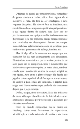121
Eneas Francisco
O técnico é a pessoa que tem experiência, capacidade
de gerenciamento e visão crítica. Para alguns ele é
insensível e rude. Ele tem de ser estrategista e deve
requerer disciplina. Ele não só foca no imediato, mas
constrói uma base, um plano a partir do qual posicionar
a sua equipe dentro do campo. Para fazer isso ele
precisa conhecer sua equipe, e avaliar todos os recursos
disponíveis. E ele não conhece a equipe baseado somente
nos resultados ou desempenho dentro do campo,
mas estabelece relacionamento com os jogadores para
conhecer sua personalidade, esforço, história, etc.
Mas há algo além de conhecer sua equipe que um
treinador faz. Ele tem conhecimento dos adversários.
Ele estuda os adversários e, por ter mais experiência, ele
sabe quais são os comportamentos e movimentos que
trarão ameaça para sua equipe. A partir disso, também
estuda qual movimento dentro de campo exigirá de
sua equipe. Aqui entra o plano de jogo. Ele decide que
jogador entra e qual sai; ele define quem se movimenta
no campo e para onde; ele influencia o capitão para
exigir mais lá dentro do campo, onde ele não tem acesso
depois que o jogo começa.
Defesa, ataque, meio-de-campo. Estas são três áreas
da nossa vida, que não diferente do futebol, devem ser
analisadas e criticadas por pessoas que já passaram por
situações semelhantes.
Hoje, no mundo corporativo fala-se muito em
coaching, como uma ferramenta de capacitação,
identificação e estabelecimento de metas e do como
 