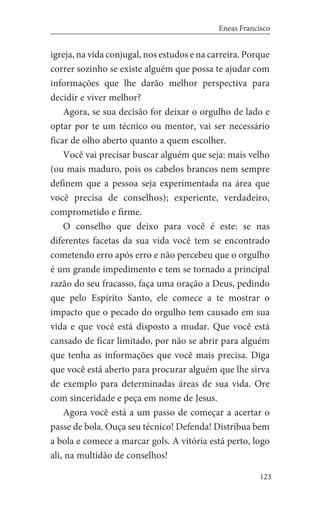 123
Eneas Francisco
igreja, na vida conjugal, nos estudos e na carreira. Porque
correr sozinho se existe alguém que possa te ajudar com
informações que lhe darão melhor perspectiva para
decidir e viver melhor?
Agora, se sua decisão for deixar o orgulho de lado e
optar por te um técnico ou mentor, vai ser necessário
ficar de olho aberto quanto a quem escolher.
Você vai precisar buscar alguém que seja: mais velho
(ou mais maduro, pois os cabelos brancos nem sempre
definem que a pessoa seja experimentada na área que
você precisa de conselhos); experiente, verdadeiro,
comprometido e firme.
O conselho que deixo para você é este: se nas
diferentes facetas da sua vida você tem se encontrado
cometendo erro após erro e não percebeu que o orgulho
é um grande impedimento e tem se tornado a principal
razão do seu fracasso, faça uma oração a Deus, pedindo
que pelo Espírito Santo, ele comece a te mostrar o
impacto que o pecado do orgulho tem causado em sua
vida e que você está disposto a mudar. Que você está
cansado de ficar limitado, por não se abrir para alguém
que tenha as informações que você mais precisa. Diga
que você está aberto para procurar alguém que lhe sirva
de exemplo para determinadas áreas de sua vida. Ore
com sinceridade e peça em nome de Jesus.
Agora você está a um passo de começar a acertar o
passe de bola. Ouça seu técnico! Defenda! Distribua bem
a bola e comece a marcar gols. A vitória está perto, logo
ali, na multidão de conselhos!
 