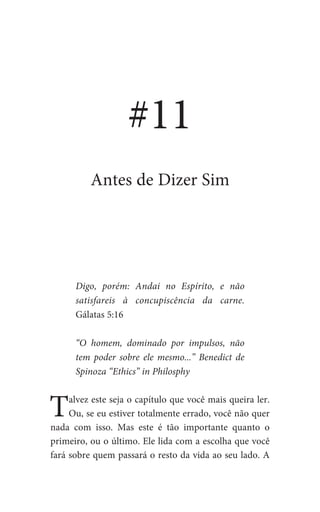Digo, porém: Andai no Espírito, e não
satisfareis à concupiscência da carne.
Gálatas 5:16
“O homem, dominado por impulsos, não
tem poder sobre ele mesmo...” Benedict de
Spinoza “Ethics” in Philosphy
Talvez este seja o capítulo que você mais queira ler.
Ou, se eu estiver totalmente errado, você não quer
nada com isso. Mas este é tão importante quanto o
primeiro, ou o último. Ele lida com a escolha que você
fará sobre quem passará o resto da vida ao seu lado. A
#11
Antes de Dizer Sim
 