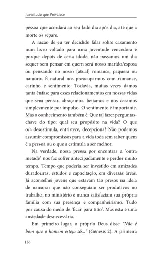 126
Juventude que Prevalece
pessoa que acordará ao seu lado dia após dia, até que a
morte os separe.
A razão de eu ter decidido falar sobre casamento
num livro voltado para uma juventude vencedora é
porque depois de certa idade, não passamos um dia
sequer sem pensar em quem será nosso marido/esposa
ou pensando no nosso [atual] romance, paquera ou
namoro. É natural nos preocuparmos com romance,
carinho e sentimento. Todavia, muitas vezes damos
tanta ênfase para esses relacionamentos em nossas vidas
que sem pensar, abraçamos, beijamos e nos casamos
simplesmente por impulso. O sentimento é importante.
Mas o conhecimento também é. Que tal fazer perguntas-
chave do tipo: qual seu propósito na vida? O que
o/a desestimula, entristece, decepciona? Não podemos
assumir compromissos para a vida toda sem saber quem
é a pessoa ou o que a estimula a ser melhor.
Na verdade, nossa pressa por encontrar a ‘outra
metade’ nos faz sofrer antecipadamente e perder muito
tempo. Tempo que poderia ser investido em amizades
duradouras, estudos e capacitação, em diversas áreas.
Já aconselhei jovens que estavam tão presos na ideia
de namorar que não conseguiam ser produtivos no
trabalho, no ministério e nunca satisfaziam sua própria
família com sua presença e companheirismo. Tudo
por causa do medo de ‘ficar para titio’. Mas esta é uma
ansiedade desnecessária.
Em primeiro lugar, o próprio Deus disse “Não é
bom que o homem esteja só...” (Gênesis 2). A primeira
 
