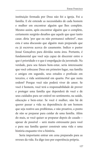 127
Eneas Francisco
instituição formada por Deus não foi a igreja. Foi a
família. E ele entende as necessidades de cada homem
e mulher em encontrar alguém que lhes complete.
Mesmo assim, após encontrar alguém que o complete,
certamente surgirão desafios que aquele que quer tanto
casar, diria ‘por que eu não permaneci solteiro?’, mas
esta é uma discussão que alguém mais preparado que
eu já escreveu acerca do casamento. Indico o pastor
Josué Gonçalves para dúvidas nesta área. Portanto, é
fundamental que você seja capaz de discernir entre o
que é prioridade e o que é empolgação da juventude. Na
verdade, para seu futuro bem-estar, seria interessante
que você colocasse Deus em primeiro lugar, sua família
e amigos em segundo, seus estudos e profissão em
terceiro, e vida sentimental em quarto. Por que nesta
ordem? Porque você não poderá viver de amor. Se
você é homem, você terá a responsabilidade de prover
e proteger uma família que dependerá de você e de
seus cuidados para ser estável no sentimento, na saúde,
educação e bem-estar. Se você é mulher, não há de
querer passar a vida na dependência de um homem
que seja reativo aos problemas, e não proativo, a ponto
de não se preparar para cuidar de uma família. Além
do mais, se você quiser se preparar depois de casado –
apesar de possível – será muito estressante para você
e para sua família querer construir uma vida e uma
história enquanto vive a história.
Seria importante entrar em cena preparado para as
reveses da vida. Eu digo isso por experiência própria.
 