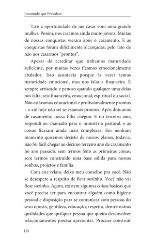 128
Juventude que Prevalece
Tive a oportunidade de me casar com uma grande
mulher. Porém, nos casamos ainda muito jovens. Muitas
de nossas conquistas vieram após o casamento. E as
conquistas foram dificilmente alcançadas, pelo fato de
não nos casarmos “prontos”.
Apesar de acreditar que tínhamos maturidade
suficiente, por muitas vezes ficamos emocionalmente
abalados. Isso acontecia porque às vezes temos
maturidade emocional, mas nos falta a financeira. É
sempre arriscado e penoso quando qualquer uma delas
nos falta; seja financeira, emocional, espiritual ou social.
Não estávamos educacional e profissionalmente prontos
– e até hoje não sei se estamos prontos. Após dois anos
de casamento, nossa filha chegou. E no terceiro ano,
respondi ao chamado para o ministério pastoral, e as
coisas ficaram ainda mais complexas. Em nenhum
momento quisemos desistir de nossos planos, todavia,
não foi fácil chegar ao décimo terceiro ano de casamento
no ano passado, sem termos feito as primeiras coisas;
sem termos construído uma base sólida para nossos
sonhos, projetos e família.
Com este relato, deixo meu conselho pra você. Não
se desespere a respeito de ficar sozinho. Você não vai
ficar sozinho. Agora, existem algumas coisas básicas que
você precisa ter para encontrar alguém como higiene
pessoal e disposição para se comunicar com pessoas do
sexo oposto, gentileza, educação, respeito, dentre outras
qualidades que qualquer pessoa que queira desenvolver
relacionamentos precisa apresentar. Procure construir
 