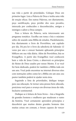 129
Eneas Francisco
sua vida a partir de prioridades. Coloque Deus em
primeiro lugar. Leia a Palavra de Deus e tenha uma vida
de oração eficaz. Em outras Palavras, ore diariamente,
peça santificação, peça perdão dos seus pecados,
interceda por conhecidos e desconhecidos, amigos e
inimigos e adore a Deus sempre.
Para a leitura da Palavra, seria interessante um
programa temático. Escolha um tema e leia o máximo
sobre ele usando uma Bíblia de estudos. Paralelamente,
leia diariamente o livro de Provérbios, um capítulo
por dia. Dá pra ler o livro da sabedoria de Salomão 12
vezes por ano e crescer bastante aplicando princípios
bíblicos em sua vida diária. Além de Provérbios, leia os
Evangelhos. A partir dos Evangelhos você conhecerá
bem a vida de Jesus Cristo, e absorverá os princípios
do Reino de Deus usados por nosso Mestre. E se você
for bem dedicado, poderá ler também a Bíblia toda em
um ano. Você pode encontrar na internet diversos sites
com instruções sobre como ler a Bíblia em um ano; seu
pastor também poderá te ajudar nesta área.
Seguindo a lista de prioridades, dedique tempo
para sua educação. Se tornar uma pessoa bem educada,
posiciona você para o avanço em diversas áreas da vida.
Inclusive sentimental.
Dedique-se à leitura de bons livros – leia a biografia
de grandes homens e mulheres que mudaram o rumo
da história. Você certamente aprenderá princípios e
descobrirá que muitos destes grandes homens têm
muitas coisas em comum, e foram capazes de vencer
 