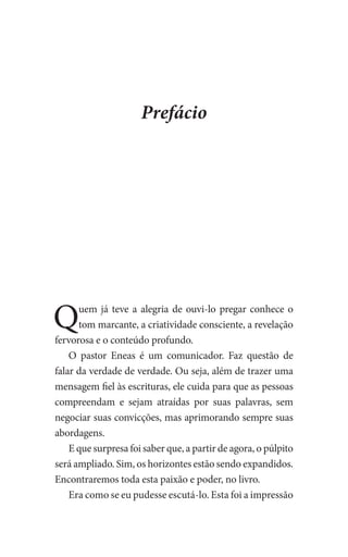 Prefácio
Quem já teve a alegria de ouvi-lo pregar conhece o
tom marcante, a criatividade consciente, a revelação
fervorosa e o conteúdo profundo.
O pastor Eneas é um comunicador. Faz questão de
falar da verdade de verdade. Ou seja, além de trazer uma
mensagem fiel às escrituras, ele cuida para que as pessoas
compreendam e sejam atraídas por suas palavras, sem
negociar suas convicções, mas aprimorando sempre suas
abordagens.
E que surpresa foi saber que, a partir de agora, o púlpito
será ampliado. Sim, os horizontes estão sendo expandidos.
Encontraremos toda esta paixão e poder, no livro.
Era como se eu pudesse escutá-lo. Esta foi a impressão
 