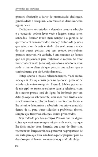 130
Juventude que Prevalece
grandes obstáculos a partir de proatividade, dedicação,
generosidade e disciplina. Você vai até se identificar com
alguns deles.
Dedique-se aos estudos – descubra como a salvação
e a educação podem levar você a lugares nunca antes
sonhados! Estudar muito nem sempre é a garantia de
que você será bem-sucedido. Conheço história de pessoas
que estudaram demais e ainda não realizaram metade
do que outras pessoas, que sem estudo, construíram
grandes impérios. Na verdade, é um conjunto de fatores
que nos posicionam para realização e sucesso. Se você
tiver conhecimento (estudos), somados à sabedoria, você
pode ir muito além do que pessoas que acham que o
conhecimento por si só, é fundamental.
Esteja aberto a novos relacionamentos. Você nunca
sabe quem Deus quer usar para avançar o seu processo de
amadurecimento e conquista. Exemplo bíblico: por causa
de um espírito excelente e aberto para se relacionar com
dois outros presos, José do Egito foi lembrado por um
deles (o copeiro sobrevivente) dois anos mais tarde, e este
relacionamento o colocou frente a frente com Faraó, e
lhe permitiu demonstrar a sabedoria que estava guardada
dentro de si, para trazer soluções a problemas alheios.
Sempre que trazemos soluções, somos promovidos.
Seja rodeado por bons amigos. Pessoas que lhe digam
coisas que você nem sempre vai gostar de ouvir, mas que
lhe farão muito bem. Entenda que antes de dizer sim,
você tem um longo caminho a percorrer na preparação de
sua vida, para que você não tenha que se preparar para os
desafios que virão com o casamento, quando ele chegar.
 