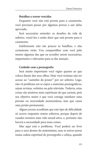 131
Eneas Francisco
Batalhas a serem vencidas
Enquanto você não está pronto para o casamento,
você precisará passar por algumas provas e sair delas
aprovado.
Será necessário entender os desafios da vida de
solteiro, vencê-los e então dizer que está pronto para o
casamento.
Infelizmente não são poucas as batalhas, e elas
certamente virão. Vou compartilhar com você pelo
menos algumas das que eu acredito serem necessárias,
importantes e relevantes para se dar atenção.
Cuidado com a pornografia
Será muito importante você vigiar quanto ao que
coloca diante dos seus olhos. Hoje você reclama não ter
acesso ao “caminho do prazer” por ser solteiro. Logo,
não vê problema em se expor a materiais pornográficos,
sejam revistas, websites ou pela televisão. Todavia, estas
coisas são atrativos mais espirituais do que carnais, pois
seu objetivo maior é que você consiga satisfazer uma
pressão ou necessidade momentânea, mas que causa
uma prisão permanente.
Alguns jovens acreditam que este tipo de dificuldade
só ocorre enquanto somos solteiros, porque depois de
casados teremos uma vida sexual ativa, e, portanto não
haverá a necessidade para essas coisas.
Mas aqui está o problema. Você poderá ser livre
para o sexo dentro do matrimônio, mas se estiver preso
numa cadeia espiritual de pornografia e cobiça, quando
 