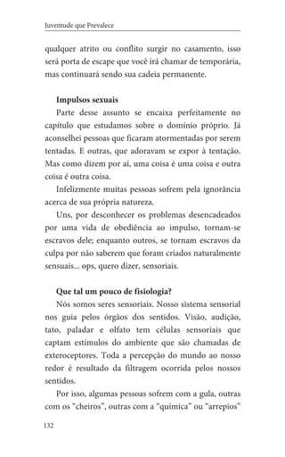 132
Juventude que Prevalece
qualquer atrito ou conflito surgir no casamento, isso
será porta de escape que você irá chamar de temporária,
mas continuará sendo sua cadeia permanente.
Impulsos sexuais
Parte desse assunto se encaixa perfeitamente no
capítulo que estudamos sobre o domínio próprio. Já
aconselhei pessoas que ficaram atormentadas por serem
tentadas. E outras, que adoravam se expor à tentação.
Mas como dizem por aí, uma coisa é uma coisa e outra
coisa é outra coisa.
Infelizmente muitas pessoas sofrem pela ignorância
acerca de sua própria natureza.
Uns, por desconhecer os problemas desencadeados
por uma vida de obediência ao impulso, tornam-se
escravos dele; enquanto outros, se tornam escravos da
culpa por não saberem que foram criados naturalmente
sensuais... ops, quero dizer, sensoriais.
Que tal um pouco de fisiologia?
Nós somos seres sensoriais. Nosso sistema sensorial
nos guia pelos órgãos dos sentidos. Visão, audição,
tato, paladar e olfato tem células sensoriais que
captam estímulos do ambiente que são chamadas de
exteroceptores. Toda a percepção do mundo ao nosso
redor é resultado da filtragem ocorrida pelos nossos
sentidos.
Por isso, algumas pessoas sofrem com a gula, outras
com os “cheiros”, outras com a “química” ou “arrepios”
 