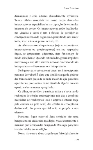 133
Eneas Francisco
demasiados e com olhares absurdamente invasores.
Temos células sensoriais em nosso corpo chamadas
interoceptores especializadas na captação de estímulos
internos do corpo. Os interoceptores estão localizados
nas vísceras e vasos e tem a função de perceber as
condições internas do organismo, permitindo-nos sentir
fome, sede, náuseas, prazer sexual, etc.
As células sensoriais que temos (seja exteroceptores,
interoceptores ou propioceptores) em seu respectivo
órgão, se apresentam diferentes, mas funcionam de
modo semelhante. Quando estimuladas, geram impulsos
nervosos que vão até o sistema nervoso central onde são
interpretadas – é isso mesmo – interpretadas.
Será que os exteroceptores se unem aos interoceptores
para nos derrubar? É claro que sim! E esta queda pode se
dar frente a um prato de comida maior do que podemos
aguentar ou precisamos, como diante de alguém do sexo
oposto na hora menos apropriada.
Os olhos, os ouvidos, o nariz, as mãos e a boca sendo
recheados de células exteroceptoras nos dão a condição
necessária de recebermos todo o estímulo interno (seja
pela comida ou pelo sexo) das células interoceptoras,
desfrutando do prazer que tal ação se propõe a nos
oferecer.
Portanto, fique esperto! Seus sentidos são uma
benção em sua vida e não maldição. Mas é exatamente o
mau uso que fazemos das bênçãos de Deus que podemos
transformá-las em maldição.
Nosso mau uso e abuso daquilo que foi originalmente
 