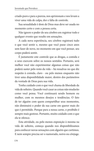 134
Juventude que Prevalece
criado puro e para a pureza, nos aprisionam e nos levam a
viver uma vida de culpa, dor e falta de controle.
Sua sexualidade é dom de Deus mas deve ser usada no
momento certo e com a pessoa certa.
Não ignore o poder do seu cérebro em registrar todo e
qualquer evento que resulte em sensações.
A cada nova esperiência, seu cérebro registrará tudo
o que você sentir e, mesmo que você passe cinco anos
sem fazer de novo, no momento em que você pensar, seu
corpo poderá sentir.
É justamente este controle que as drogas, a comida e
o sexo exercem sobre os nossos sentidos. Portanto, será
melhor você não experimentar algumas coisas que não
poderá suster pelo resto da vida – há ressalvas no que diz
respeito à comida, claro - ou pelo menos enquanto não
tiver uma disponibilidade maior, dentro dos parâmetros
da vontade de Deus para sua vida.
Tenha cuidado com o que você chama de liberdade da
vida de solteiro. Quando você casar as coisas não mudarão
como você pensa. Você continuará sendo homem ou
mulher, com os mesmos desejos e tendências. O fato
de ter alguém com quem compartilhar seus momentos,
não diminuirá o poder da sua carne em querer mais do
que é permitido. Porque para a nossa carne, o proibido é
sempre mais gostoso. Portanto, muito cuidado com o que
ela te oferece.
Esta atividade, ou pelo menos exposição à mesma na
vida de solteiro, começa quando nos disponibilizamos
para conhecer novas sensações com alguém que curtimos.
E nem sempre precisa ser o namorado, noivo ou cônjuge.
 