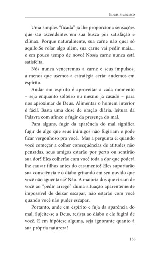 135
Eneas Francisco
Uma simples “ficada” já lhe proporciona sensações
que são ascendentes em sua busca por satisfação e
clímax. Porque naturalmente, sua carne não quer só
aquilo.Se rolar algo além, sua carne vai pedir mais...
e em pouco tempo de novo! Nossa carne nunca está
satisfeita.
Nós nunca venceremos a carne e seus impulsos,
a menos que usemos a estratégia certa: andemos em
espírito.
Andar em espírito é aproveitar a cada momento
– seja enquanto solteiro ou mesmo já casado – para
nos aproximar de Deus. Alimentar o homem interior
é fácil. Basta uma dose de oração diária, leitura da
Palavra com afinco e fugir da presença do mal.
Para alguns, fugir da aparência do mal significa
fugir de algo que seus inimigos não fugiriam e pode
ficar vergonhoso pra você. Mas a pergunta é: quando
você começar a colher consequências de atitudes não
pensadas, seus amigos estarão por perto ou sentirão
sua dor? Eles colherão com você toda a dor que poderá
lhe causar filhos antes do casamento? Eles suportarão
sua consciência e o diabo gritando em seu ouvido que
você não aguentaria? Não. A maioria dos que ririam de
você ao “pedir arrego” duma situação aparentemente
impossível de deixar escapar, não estarão com você
quando você não puder escapar.
Portanto, ande em espírito e fuja da aparência do
mal. Sujeite-se a Deus, resista ao diabo e ele fugirá de
você. E em hipótese alguma, seja ignorante quanto à
sua própria natureza!
 