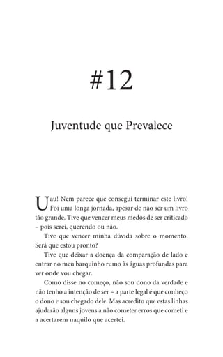 Uau! Nem parece que consegui terminar este livro!
Foi uma longa jornada, apesar de não ser um livro
tão grande. Tive que vencer meus medos de ser criticado
– pois serei, querendo ou não.
Tive que vencer minha dúvida sobre o momento.
Será que estou pronto?
Tive que deixar a doença da comparação de lado e
entrar no meu barquinho rumo às águas profundas para
ver onde vou chegar.
Como disse no começo, não sou dono da verdade e
não tenho a intenção de ser – a parte legal é que conheço
o dono e sou chegado dele. Mas acredito que estas linhas
ajudarão alguns jovens a não cometer erros que cometi e
a acertarem naquilo que acertei.
#12
Juventude que Prevalece
 