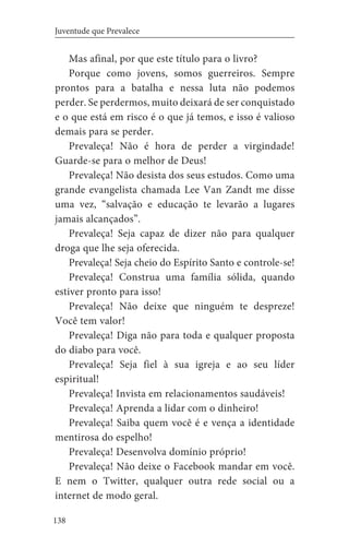 138
Juventude que Prevalece
Mas afinal, por que este título para o livro?
Porque como jovens, somos guerreiros. Sempre
prontos para a batalha e nessa luta não podemos
perder. Se perdermos, muito deixará de ser conquistado
e o que está em risco é o que já temos, e isso é valioso
demais para se perder.
Prevaleça! Não é hora de perder a virgindade!
Guarde-se para o melhor de Deus!
Prevaleça! Não desista dos seus estudos. Como uma
grande evangelista chamada Lee Van Zandt me disse
uma vez, “salvação e educação te levarão a lugares
jamais alcançados”.
Prevaleça! Seja capaz de dizer não para qualquer
droga que lhe seja oferecida.
Prevaleça! Seja cheio do Espírito Santo e controle-se!
Prevaleça! Construa uma família sólida, quando
estiver pronto para isso!
Prevaleça! Não deixe que ninguém te despreze!
Você tem valor!
Prevaleça! Diga não para toda e qualquer proposta
do diabo para você.
Prevaleça! Seja fiel à sua igreja e ao seu líder
espiritual!
Prevaleça! Invista em relacionamentos saudáveis!
Prevaleça! Aprenda a lidar com o dinheiro!
Prevaleça! Saiba quem você é e vença a identidade
mentirosa do espelho!
Prevaleça! Desenvolva domínio próprio!
Prevaleça! Não deixe o Facebook mandar em você.
E nem o Twitter, qualquer outra rede social ou a
internet de modo geral.
 