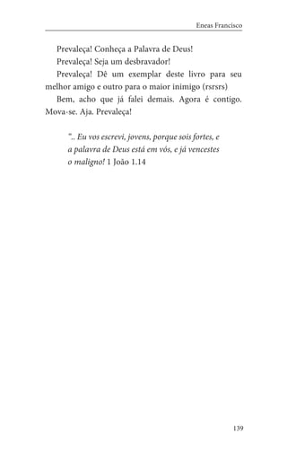 139
Eneas Francisco
Prevaleça! Conheça a Palavra de Deus!
Prevaleça! Seja um desbravador!
Prevaleça! Dê um exemplar deste livro para seu
melhor amigo e outro para o maior inimigo (rsrsrs)
Bem, acho que já falei demais. Agora é contigo.
Mova-se. Aja. Prevaleça!
“.. Eu vos escrevi, jovens, porque sois fortes, e
a palavra de Deus está em vós, e já vencestes
o maligno! 1 João 1.14
 