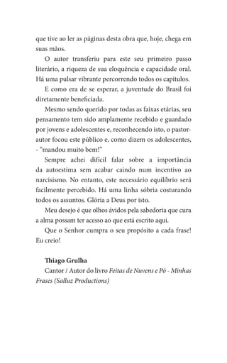 que tive ao ler as páginas desta obra que, hoje, chega em
suas mãos.
O autor transferiu para este seu primeiro passo
literário, a riqueza de sua eloquência e capacidade oral.
Há uma pulsar vibrante percorrendo todos os capítulos.
E como era de se esperar, a juventude do Brasil foi
diretamente beneficiada.
Mesmo sendo querido por todas as faixas etárias, seu
pensamento tem sido amplamente recebido e guardado
por jovens e adolescentes e, reconhecendo isto, o pastor-
autor focou este público e, como dizem os adolescentes,
- “mandou muito bem!”
Sempre achei difícil falar sobre a importância
da autoestima sem acabar caindo num incentivo ao
narcisismo. No entanto, este necessário equilíbrio será
facilmente percebido. Há uma linha sóbria costurando
todos os assuntos. Glória a Deus por isto.
Meu desejo é que olhos ávidos pela sabedoria que cura
a alma possam ter acesso ao que está escrito aqui.
Que o Senhor cumpra o seu propósito a cada frase!
Eu creio!
Thiago Grulha
Cantor / Autor do livro Feitas de Nuvens e Pó - Minhas
Frases (Salluz Productions)
 