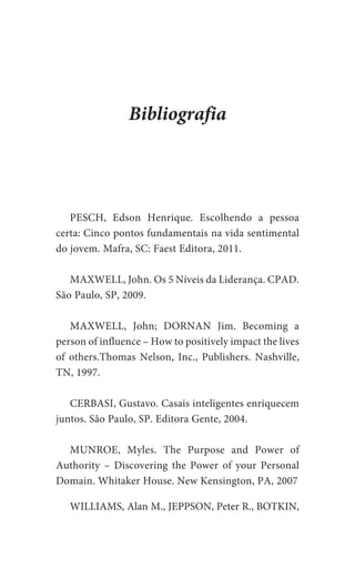 PESCH, Edson Henrique. Escolhendo a pessoa
certa: Cinco pontos fundamentais na vida sentimental
do jovem. Mafra, SC: Faest Editora, 2011.
MAXWELL, John. Os 5 Níveis da Liderança. CPAD.
São Paulo, SP, 2009.
MAXWELL, John; DORNAN Jim. Becoming a
person of influence – How to positively impact the lives
of others.Thomas Nelson, Inc., Publishers. Nashville,
TN, 1997.
CERBASI, Gustavo. Casais inteligentes enriquecem
juntos. São Paulo, SP. Editora Gente, 2004.
MUNROE, Myles. The Purpose and Power of
Authority – Discovering the Power of your Personal
Domain. Whitaker House. New Kensington, PA, 2007
WILLIAMS, Alan M., JEPPSON, Peter R., BOTKIN,
Bibliografia
 