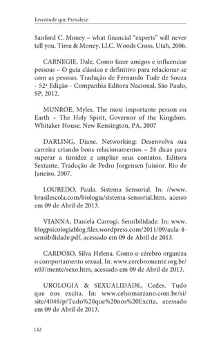 142
Juventude que Prevalece
Sanford C. Money – what financial “experts” will never
tell you. Time & Money, LLC. Woods Cross, Utah, 2006.
CARNEGIE, Dale. Como fazer amigos e influenciar
pessoas – O guia clássico e definitivo para relacionar-se
com as pessoas. Tradução de Fernando Tude de Souza
- 52ª Edição - Companhia Editora Nacional, São Paulo,
SP, 2012.
MUNROE, Myles. The most importante person on
Earth – The Holy Spirit, Governor of the Kingdom.
Whitaker House. New Kensington, PA, 2007
DARLING, Diane. Networking: Desenvolva sua
carreira criando bons relacionamentos – 24 dicas para
superar a timidez e ampliar seus contatos. Editora
Sextante. Tradução de Pedro Jorgensen Juinior. Rio de
Janeiro, 2007.
LOUREDO, Paula. Sistema Sensorial. In: //www.
brasilescola.com/biologia/sistema-sensorial.htm, acesso
em 09 de Abril de 2013.
VIANNA, Daniela Carrogi. Sensibilidade. In: www.
blogpsicologiablog.files.wordpress.com/2011/09/aula-4-
sensibilidade.pdf, acessado em 09 de Abril de 2013.
CARDOSO, Silva Helena. Como o cérebro organiza
o comportamento sexual. In: www.cerebromente.org.br/
n03/mente/sexo.htm, acessado em 09 de Abril de 2013.
UROLOGIA & SEXUALIDADE, Cedes. Tudo
que nos excita. In: www.celsomarzano.com.br/si/
site/4048/p/Tudo%20que%20nos%20Excita, acessado
em 09 de Abril de 2013.
 