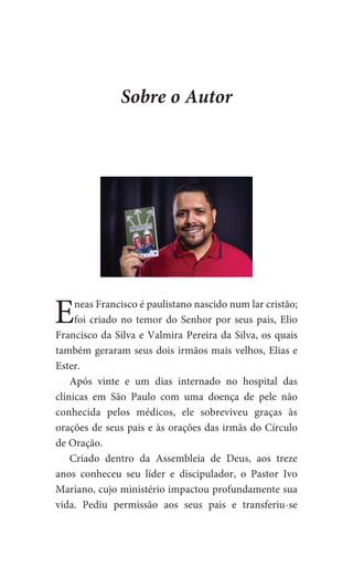 Eneas Francisco é paulistano nascido num lar cristão;
foi criado no temor do Senhor por seus pais, Elio
Francisco da Silva e Valmira Pereira da Silva, os quais
também geraram seus dois irmãos mais velhos, Elias e
Ester.
Após vinte e um dias internado no hospital das
clínicas em São Paulo com uma doença de pele não
conhecida pelos médicos, ele sobreviveu graças às
orações de seus pais e às orações das irmãs do Círculo
de Oração.
Criado dentro da Assembleia de Deus, aos treze
anos conheceu seu líder e discipulador, o Pastor Ivo
Mariano, cujo ministério impactou profundamente sua
vida. Pediu permissão aos seus pais e transferiu-se
Sobre o Autor
 