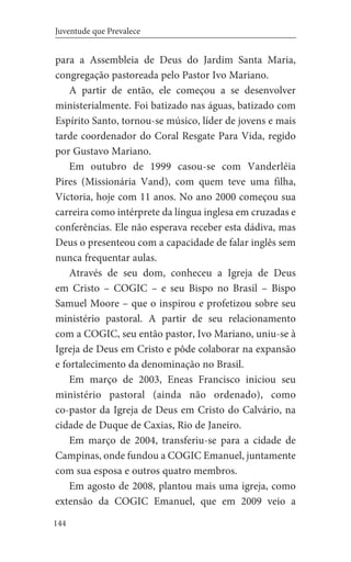 144
Juventude que Prevalece
para a Assembleia de Deus do Jardim Santa Maria,
congregação pastoreada pelo Pastor Ivo Mariano.
A partir de então, ele começou a se desenvolver
ministerialmente. Foi batizado nas águas, batizado com
Espírito Santo, tornou-se músico, líder de jovens e mais
tarde coordenador do Coral Resgate Para Vida, regido
por Gustavo Mariano.
Em outubro de 1999 casou-se com Vanderléia
Pires (Missionária Vand), com quem teve uma filha,
Victoria, hoje com 11 anos. No ano 2000 começou sua
carreira como intérprete da língua inglesa em cruzadas e
conferências. Ele não esperava receber esta dádiva, mas
Deus o presenteou com a capacidade de falar inglês sem
nunca frequentar aulas.
Através de seu dom, conheceu a Igreja de Deus
em Cristo – COGIC – e seu Bispo no Brasil – Bispo
Samuel Moore – que o inspirou e profetizou sobre seu
ministério pastoral. A partir de seu relacionamento
com a COGIC, seu então pastor, Ivo Mariano, uniu-se à
Igreja de Deus em Cristo e pôde colaborar na expansão
e fortalecimento da denominação no Brasil.
Em março de 2003, Eneas Francisco iniciou seu
ministério pastoral (ainda não ordenado), como
co-pastor da Igreja de Deus em Cristo do Calvário, na
cidade de Duque de Caxias, Rio de Janeiro.
Em março de 2004, transferiu-se para a cidade de
Campinas, onde fundou a COGIC Emanuel, juntamente
com sua esposa e outros quatro membros.
Em agosto de 2008, plantou mais uma igreja, como
extensão da COGIC Emanuel, que em 2009 veio a
 