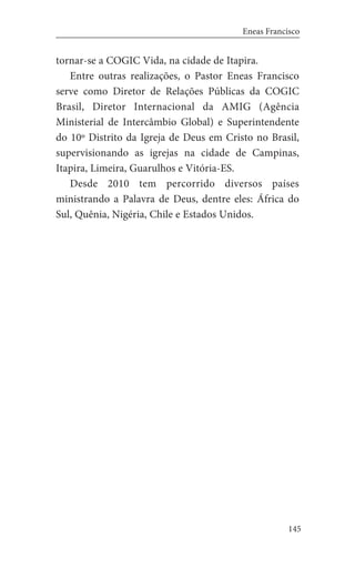 145
Eneas Francisco
tornar-se a COGIC Vida, na cidade de Itapira.
Entre outras realizações, o Pastor Eneas Francisco
serve como Diretor de Relações Públicas da COGIC
Brasil, Diretor Internacional da AMIG (Agência
Ministerial de Intercâmbio Global) e Superintendente
do 10º Distrito da Igreja de Deus em Cristo no Brasil,
supervisionando as igrejas na cidade de Campinas,
Itapira, Limeira, Guarulhos e Vitória-ES.
Desde 2010 tem percorrido diversos países
ministrando a Palavra de Deus, dentre eles: África do
Sul, Quênia, Nigéria, Chile e Estados Unidos.
 